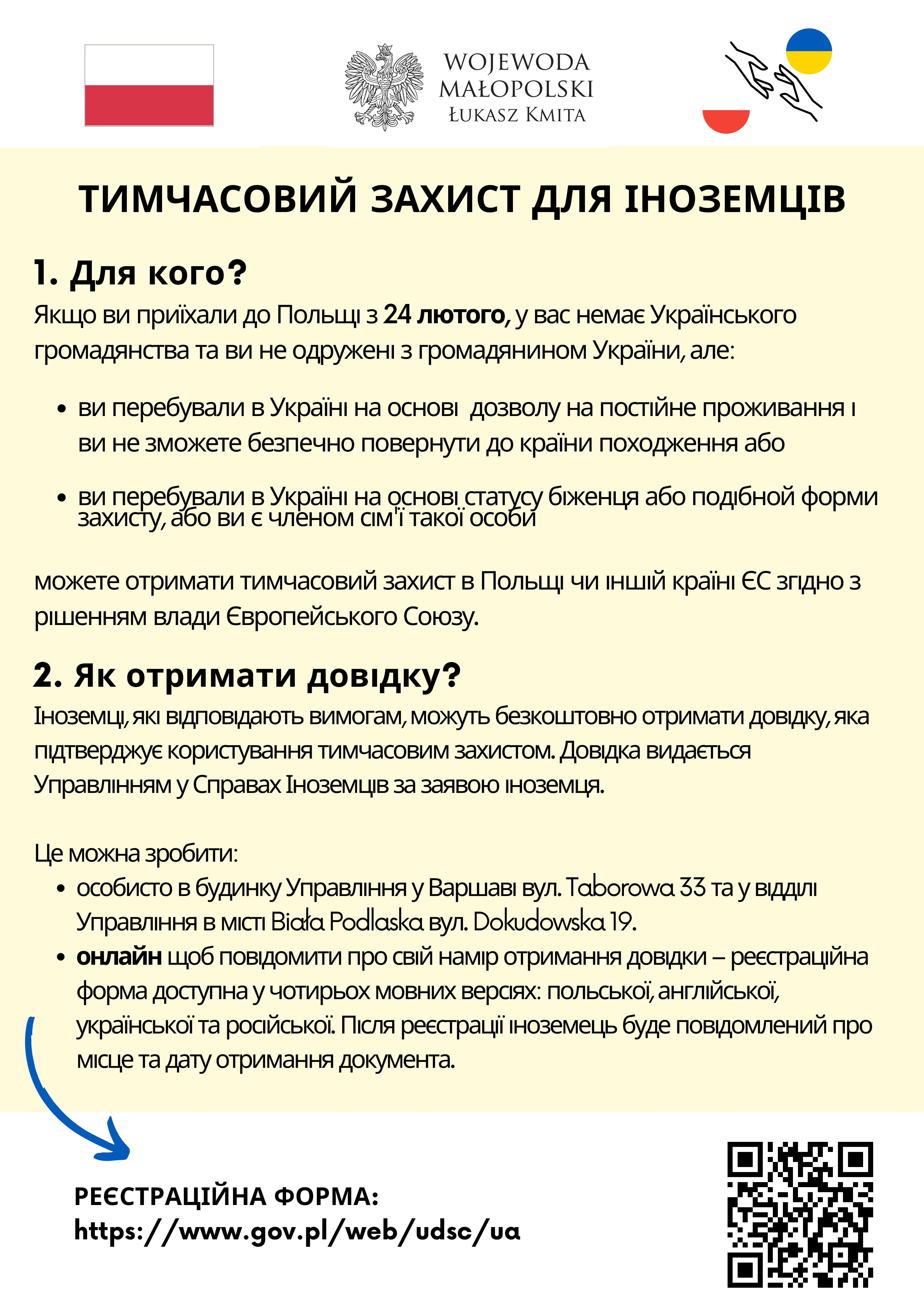 Тимчасовий захист для іноземців

1.Для кого?
Якщо ви приїхали до Польщі з 24 лютого, у вас немає Українського громадянства та ви не одружені з громадянином України, але:
a)	ви перебували в Україні на основі  дозволу на постійне проживання і ви не зможете безпечно повернути до країни походження або
b)	ви перебували в Україні на основі статусу біженця або подібной форми захисту,  або ви є членом сім'ї такої особи
можете отримати тимчасовий захист в Польщі чи іншій країні ЄС згідно з рішенням влади Європейського Союзу.
2. Як отримати довідку
Іноземці, які відповідають вимогам, можуть безкоштовно отримати довідку, яка підтверджує користування тимчасовим захистом. Довідка видається Управлінням у Справах Іноземців за заявою іноземця.
Це можна зробити:
•	особисто в будинку Управління у Варшаві вул. Taborowa 33 та у відділі Управління в  місті Biała Podlaska вул. Dokudowska 19.
•	онлайн щоб повідомити про свій намір отримання довідки – реєстраційна форма доступна у чотирьох мовних версіях: польської, англійської, української та російської. Після реєстрації іноземець буде повідомлений про місце та дату отримання документа.

